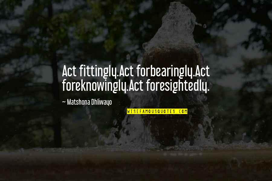 Languille Poisson Quotes By Matshona Dhliwayo: Act fittingly.Act forbearingly.Act foreknowingly.Act foresightedly. Languille Poisson Quotes By Matshona Dhliwayo: Act fittingly.Act forbearingly.Act foreknowingly.Act foresightedly.