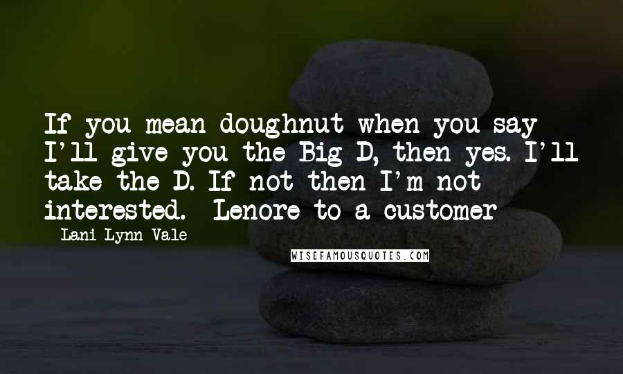 Lani Lynn Vale quotes: If you mean doughnut when you say I'll give you the Big D, then yes. I'll take the D. If not then I'm not interested. -Lenore to a customer Lani Lynn Vale quotes: If you mean doughnut when you say I'll give you the Big D, then yes. I'll take the D. If not then I'm not interested. -Lenore to a customer
