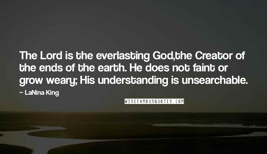 LaNina King quotes: The Lord is the everlasting God,the Creator of the ends of the earth. He does not faint or grow weary; His understanding is unsearchable. LaNina King quotes: The Lord is the everlasting God,the Creator of the ends of the earth. He does not faint or grow weary; His understanding is unsearchable.