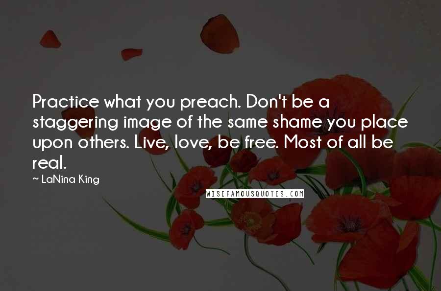 LaNina King quotes: Practice what you preach. Don't be a staggering image of the same shame you place upon others. Live, love, be free. Most of all be real. LaNina King quotes: Practice what you preach. Don't be a staggering image of the same shame you place upon others. Live, love, be free. Most of all be real.
