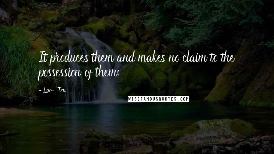 Lao-Tzu quotes: It produces them and makes no claim to the possession of them;