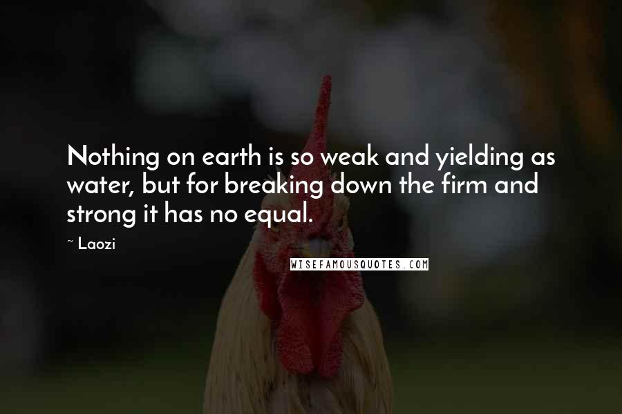 Laozi quotes: Nothing on earth is so weak and yielding as water, but for breaking down the firm and strong it has no equal. Laozi quotes: Nothing on earth is so weak and yielding as water, but for breaking down the firm and strong it has no equal.