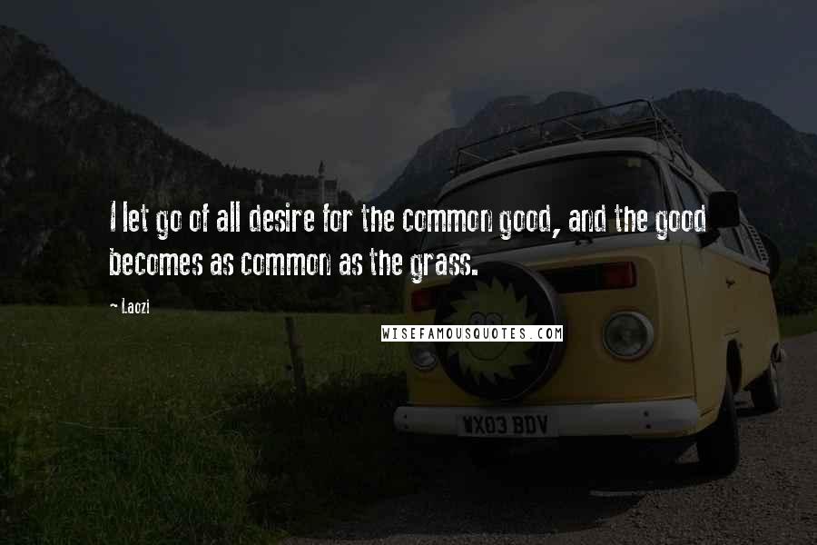 Laozi quotes: I let go of all desire for the common good, and the good becomes as common as the grass.