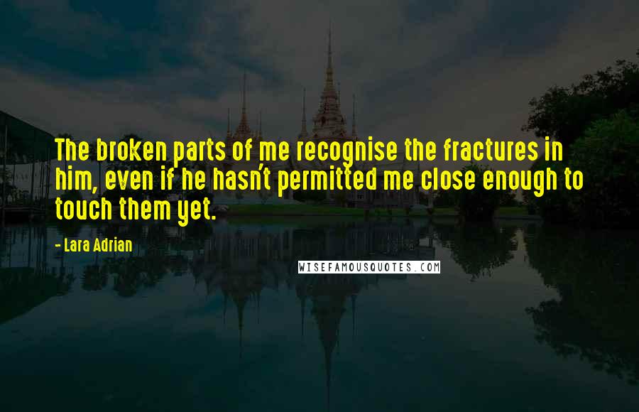Lara Adrian quotes: The broken parts of me recognise the fractures in him, even if he hasn't permitted me close enough to touch them yet.