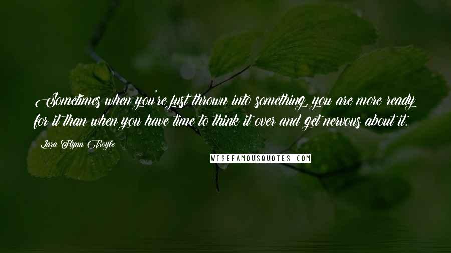 Lara Flynn Boyle quotes: Sometimes when you're just thrown into something, you are more ready for it than when you have time to think it over and get nervous about it. Lara Flynn Boyle quotes: Sometimes when you're just thrown into something, you are more ready for it than when you have time to think it over and get nervous about it.
