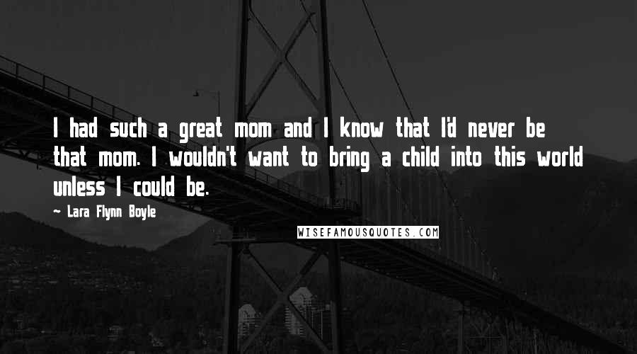 Lara Flynn Boyle quotes: I had such a great mom and I know that I'd never be that mom. I wouldn't want to bring a child into this world unless I could be. Lara Flynn Boyle quotes: I had such a great mom and I know that I'd never be that mom. I wouldn't want to bring a child into this world unless I could be.