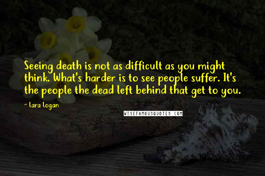 Lara Logan quotes: Seeing death is not as difficult as you might think. What's harder is to see people suffer. It's the people the dead left behind that get to you.