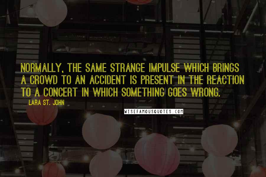 Lara St. John quotes: Normally, the same strange impulse which brings a crowd to an accident is present in the reaction to a concert in which something goes wrong.