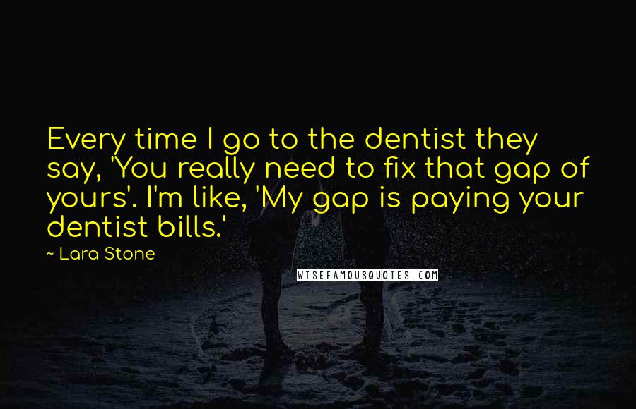 Lara Stone quotes: Every time I go to the dentist they say, 'You really need to fix that gap of yours'. I'm like, 'My gap is paying your dentist bills.'