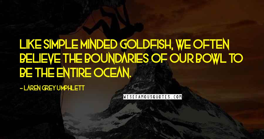 Laren Grey Umphlett quotes: Like simple minded goldfish, we often believe the boundaries of our bowl to be the entire ocean.