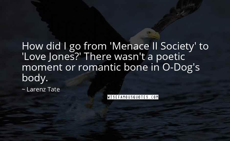 Larenz Tate quotes: How did I go from 'Menace II Society' to 'Love Jones?' There wasn't a poetic moment or romantic bone in O-Dog's body.