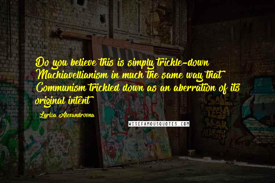 Larisa Alexandrovna quotes: Do you believe this is simply trickle-down Machiavellianism in much the same way that Communism trickled down as an aberration of its original intent?