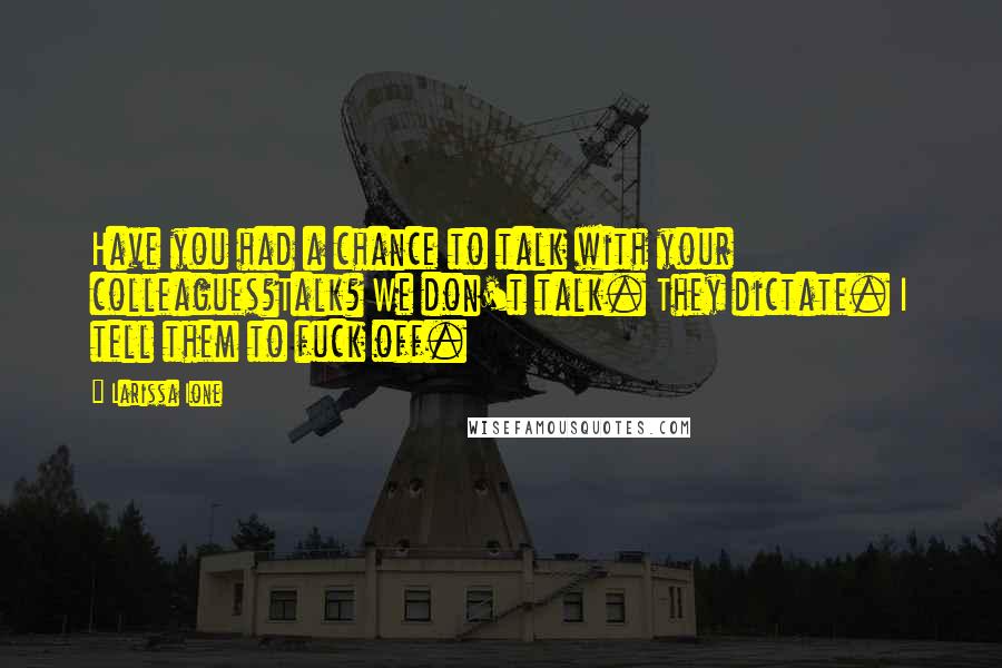 Larissa Ione quotes: Have you had a chance to talk with your colleagues?Talk? We don't talk. They dictate. I tell them to fuck off. Larissa Ione quotes: Have you had a chance to talk with your colleagues?Talk? We don't talk. They dictate. I tell them to fuck off.