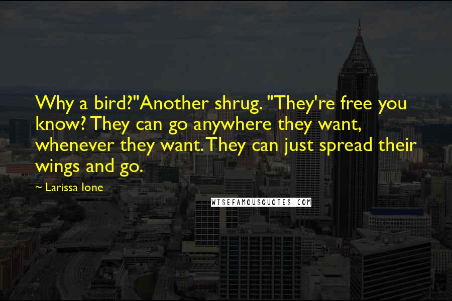Larissa Ione quotes: Why a bird?"Another shrug. "They're free you know? They can go anywhere they want, whenever they want. They can just spread their wings and go. Larissa Ione quotes: Why a bird?"Another shrug. "They're free you know? They can go anywhere they want, whenever they want. They can just spread their wings and go.