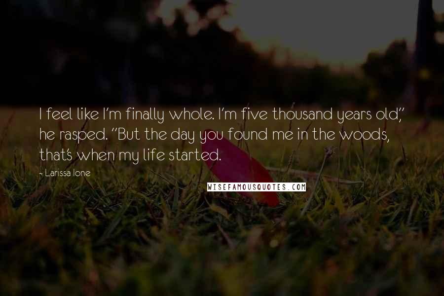 Larissa Ione quotes: I feel like I'm finally whole. I'm five thousand years old," he rasped. "But the day you found me in the woods, that's when my life started. Larissa Ione quotes: I feel like I'm finally whole. I'm five thousand years old," he rasped. "But the day you found me in the woods, that's when my life started.