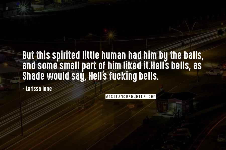 Larissa Ione quotes: But this spirited little human had him by the balls, and some small part of him liked it.Hell's bells, as Shade would say, Hell's fucking bells. Larissa Ione quotes: But this spirited little human had him by the balls, and some small part of him liked it.Hell's bells, as Shade would say, Hell's fucking bells.