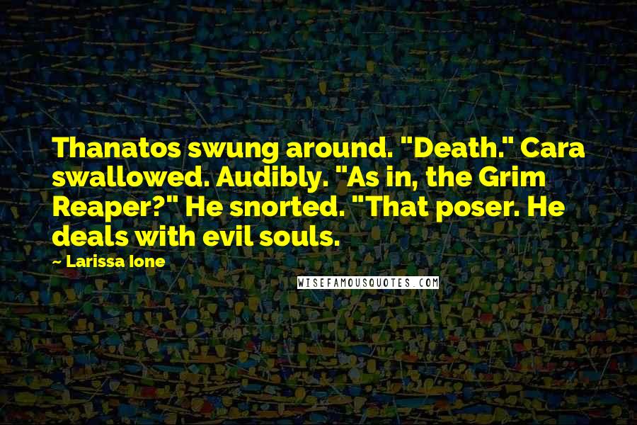 Larissa Ione quotes: Thanatos swung around. "Death." Cara swallowed. Audibly. "As in, the Grim Reaper?" He snorted. "That poser. He deals with evil souls. Larissa Ione quotes: Thanatos swung around. "Death." Cara swallowed. Audibly. "As in, the Grim Reaper?" He snorted. "That poser. He deals with evil souls.