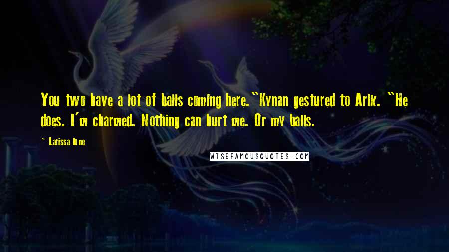 Larissa Ione quotes: You two have a lot of balls coming here."Kynan gestured to Arik. "He does. I'm charmed. Nothing can hurt me. Or my balls. Larissa Ione quotes: You two have a lot of balls coming here."Kynan gestured to Arik. "He does. I'm charmed. Nothing can hurt me. Or my balls.