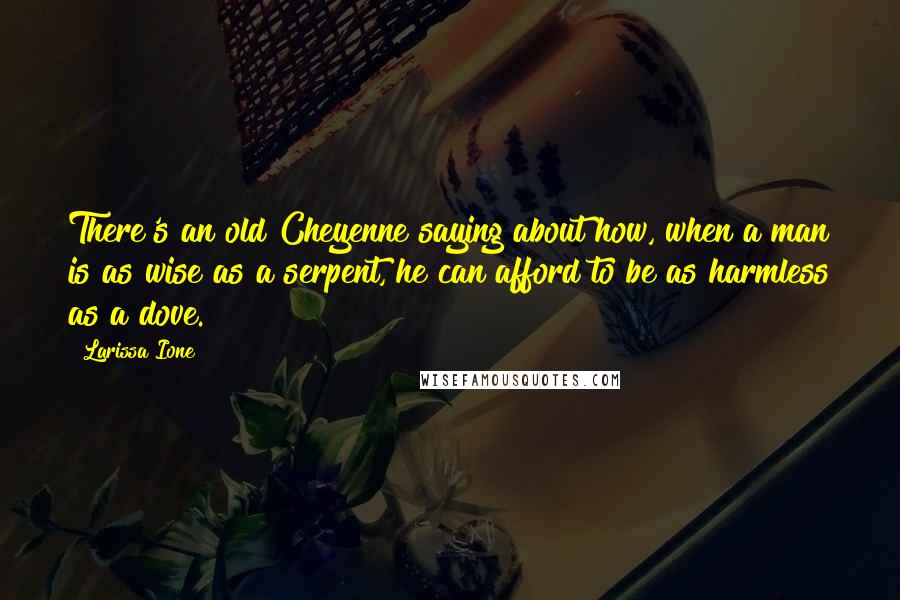 Larissa Ione quotes: There's an old Cheyenne saying about how, when a man is as wise as a serpent, he can afford to be as harmless as a dove. Larissa Ione quotes: There's an old Cheyenne saying about how, when a man is as wise as a serpent, he can afford to be as harmless as a dove.