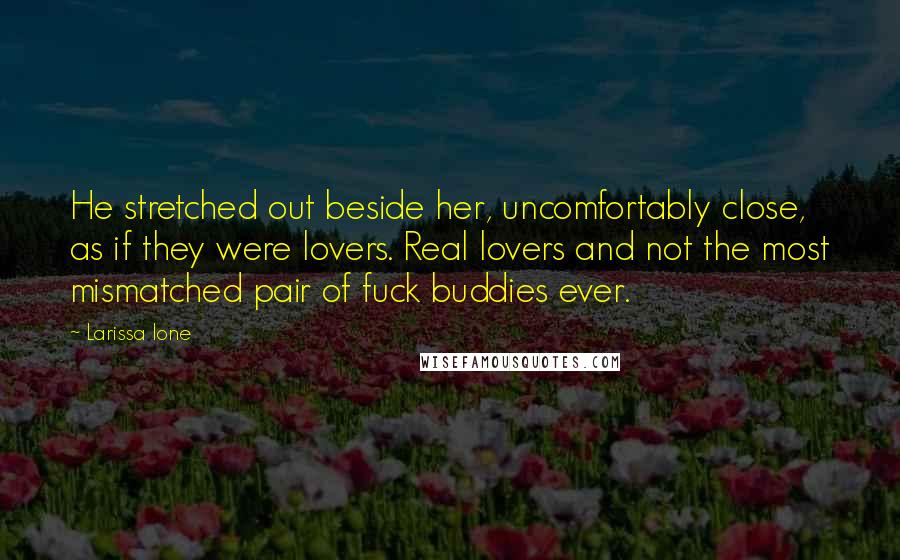 Larissa Ione quotes: He stretched out beside her, uncomfortably close, as if they were lovers. Real lovers and not the most mismatched pair of fuck buddies ever. Larissa Ione quotes: He stretched out beside her, uncomfortably close, as if they were lovers. Real lovers and not the most mismatched pair of fuck buddies ever.