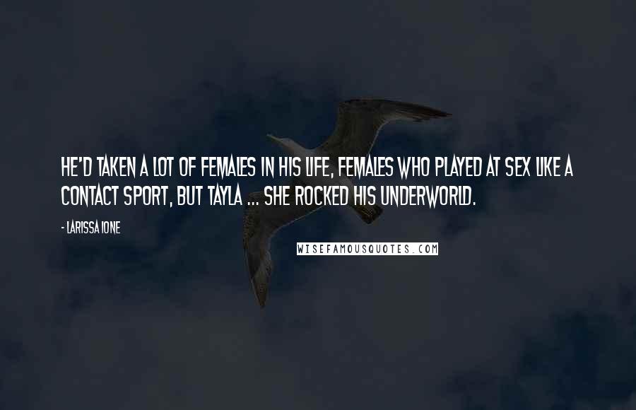 Larissa Ione quotes: He'd taken a lot of females in his life, females who played at sex like a contact sport, but Tayla ... she rocked his underworld. Larissa Ione quotes: He'd taken a lot of females in his life, females who played at sex like a contact sport, but Tayla ... she rocked his underworld.