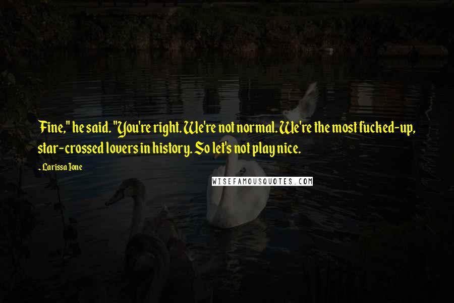 Larissa Ione quotes: Fine," he said. "You're right. We're not normal. We're the most fucked-up, star-crossed lovers in history. So let's not play nice. Larissa Ione quotes: Fine," he said. "You're right. We're not normal. We're the most fucked-up, star-crossed lovers in history. So let's not play nice.