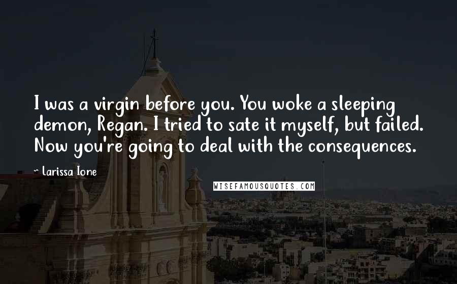 Larissa Ione quotes: I was a virgin before you. You woke a sleeping demon, Regan. I tried to sate it myself, but failed. Now you're going to deal with the consequences. Larissa Ione quotes: I was a virgin before you. You woke a sleeping demon, Regan. I tried to sate it myself, but failed. Now you're going to deal with the consequences.