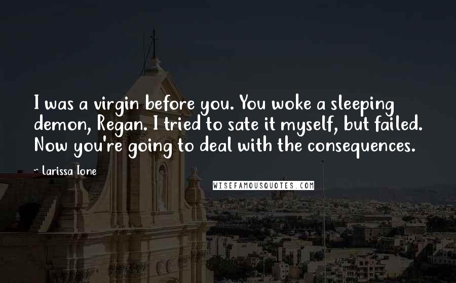 Larissa Ione quotes: I was a virgin before you. You woke a sleeping demon, Regan. I tried to sate it myself, but failed. Now you're going to deal with the consequences.