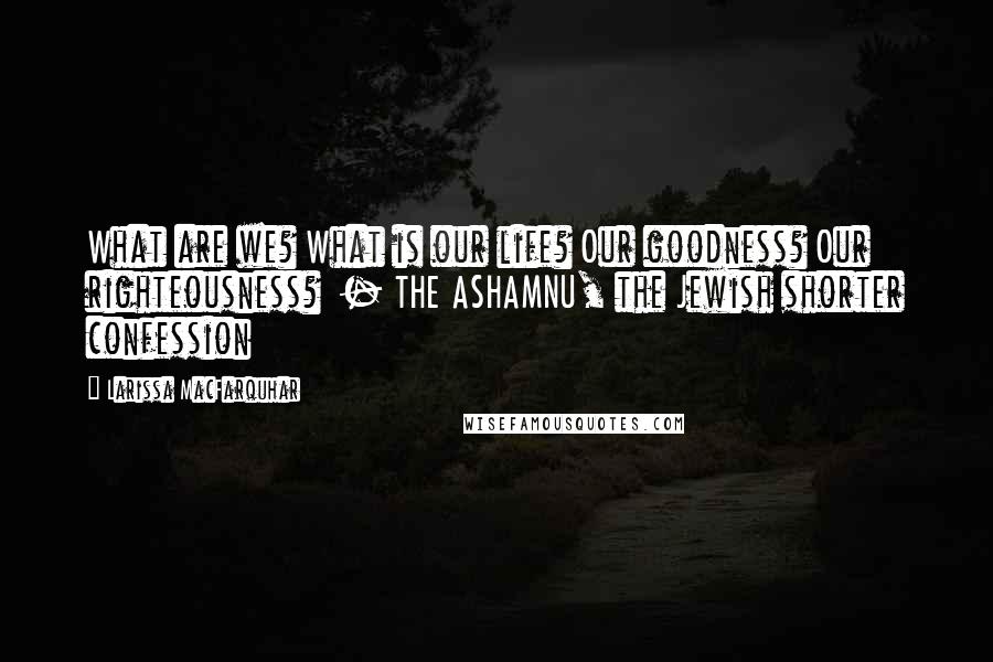 Larissa MacFarquhar quotes: What are we? What is our life? Our goodness? Our righteousness? - THE ASHAMNU, the Jewish shorter confession