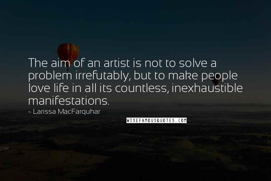 Larissa MacFarquhar quotes: The aim of an artist is not to solve a problem irrefutably, but to make people love life in all its countless, inexhaustible manifestations. Larissa MacFarquhar quotes: The aim of an artist is not to solve a problem irrefutably, but to make people love life in all its countless, inexhaustible manifestations.