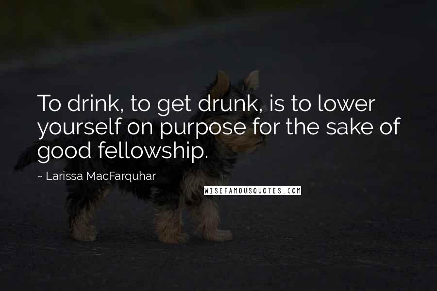 Larissa MacFarquhar quotes: To drink, to get drunk, is to lower yourself on purpose for the sake of good fellowship.