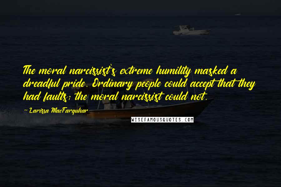 Larissa MacFarquhar quotes: The moral narcissist's extreme humility masked a dreadful pride. Ordinary people could accept that they had faults; the moral narcissist could not. Larissa MacFarquhar quotes: The moral narcissist's extreme humility masked a dreadful pride. Ordinary people could accept that they had faults; the moral narcissist could not.