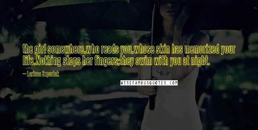 Larissa Szporluk quotes: the girl somewhere,who reads you,whose skin has memorized your life.Nothing stops her fingers;they swim with you at night.