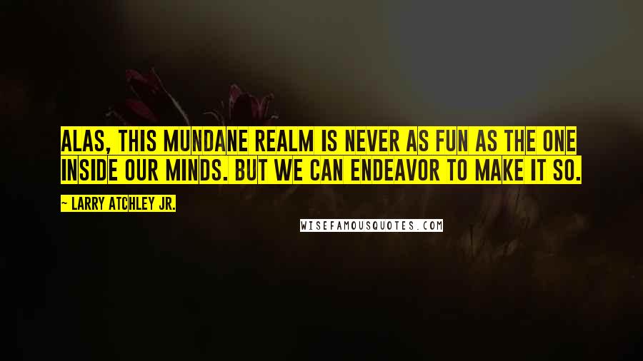 Larry Atchley Jr. quotes: Alas, this mundane realm is never as fun as the one inside our minds. But we can endeavor to make it so. Larry Atchley Jr. quotes: Alas, this mundane realm is never as fun as the one inside our minds. But we can endeavor to make it so.