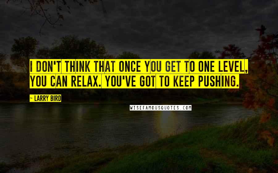 Larry Bird quotes: I don't think that once you get to one level, you can relax. You've got to keep pushing.