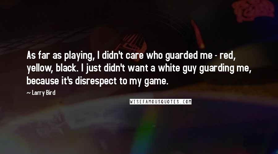 Larry Bird quotes: As far as playing, I didn't care who guarded me - red, yellow, black. I just didn't want a white guy guarding me, because it's disrespect to my game.