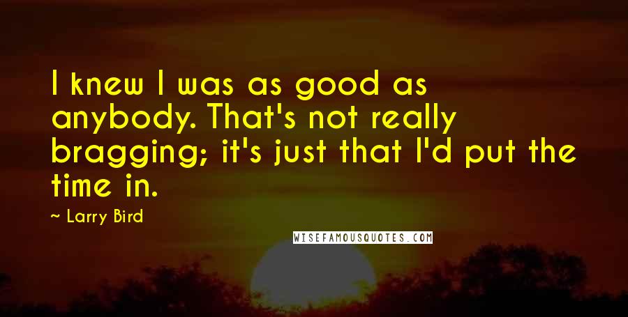 Larry Bird quotes: I knew I was as good as anybody. That's not really bragging; it's just that I'd put the time in.