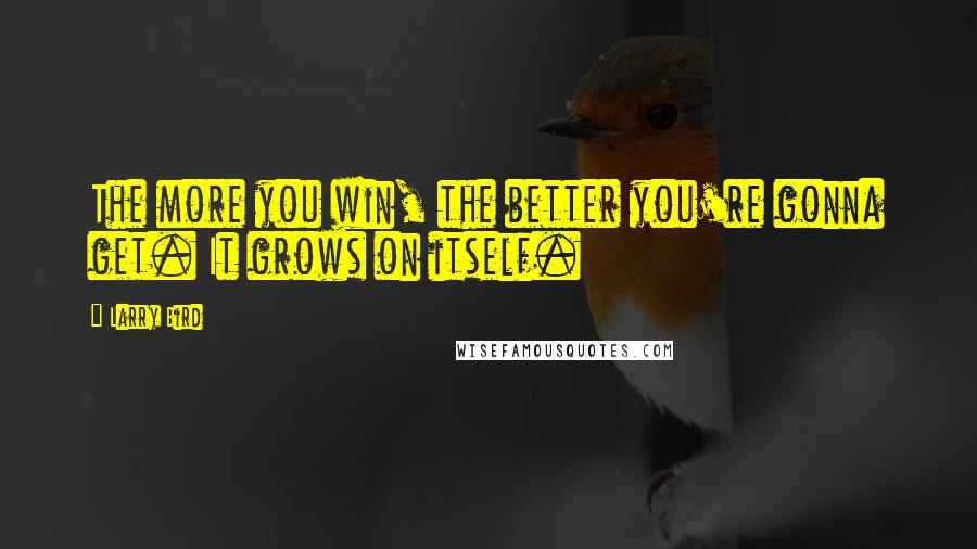 Larry Bird quotes: The more you win, the better you're gonna get. It grows on itself.