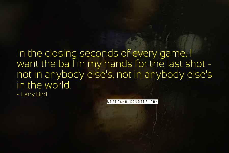 Larry Bird quotes: In the closing seconds of every game, I want the ball in my hands for the last shot - not in anybody else's, not in anybody else's in the world.