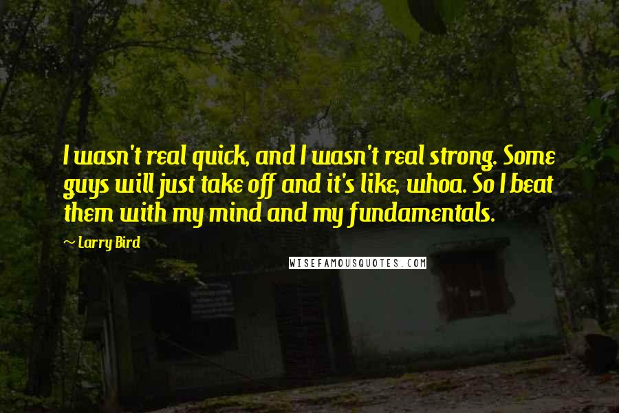 Larry Bird quotes: I wasn't real quick, and I wasn't real strong. Some guys will just take off and it's like, whoa. So I beat them with my mind and my fundamentals.