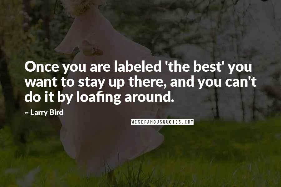 Larry Bird quotes: Once you are labeled 'the best' you want to stay up there, and you can't do it by loafing around.