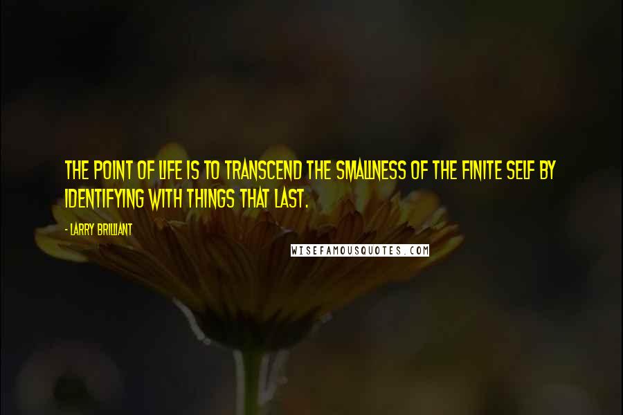 Larry Brilliant quotes: The point of life is to transcend the smallness of the finite self by identifying with things that last.