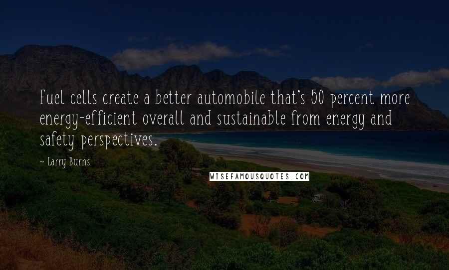 Larry Burns quotes: Fuel cells create a better automobile that's 50 percent more energy-efficient overall and sustainable from energy and safety perspectives. Larry Burns quotes: Fuel cells create a better automobile that's 50 percent more energy-efficient overall and sustainable from energy and safety perspectives.