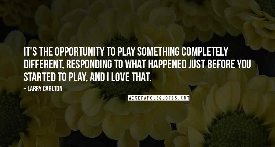 Larry Carlton quotes: It's the opportunity to play something completely different, responding to what happened just before you started to play, and I love that.