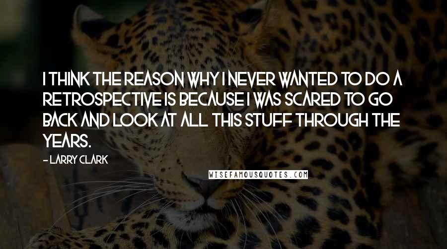 Larry Clark quotes: I think the reason why I never wanted to do a retrospective is because I was scared to go back and look at all this stuff through the years. Larry Clark quotes: I think the reason why I never wanted to do a retrospective is because I was scared to go back and look at all this stuff through the years.
