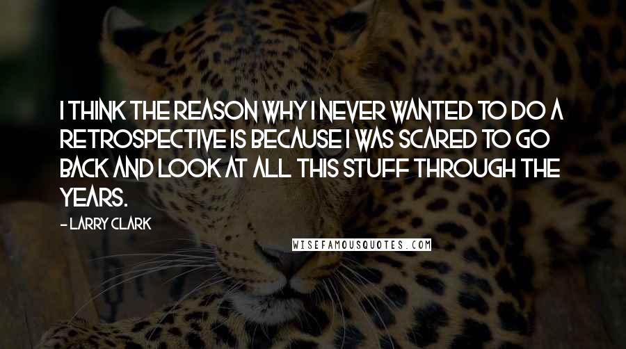 Larry Clark quotes: I think the reason why I never wanted to do a retrospective is because I was scared to go back and look at all this stuff through the years.