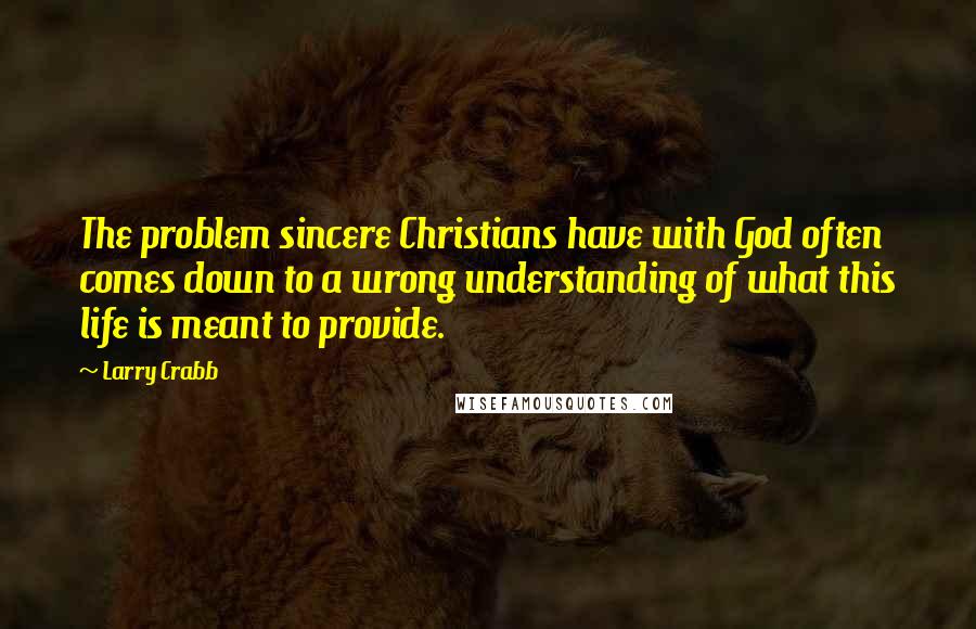 Larry Crabb quotes: The problem sincere Christians have with God often comes down to a wrong understanding of what this life is meant to provide.