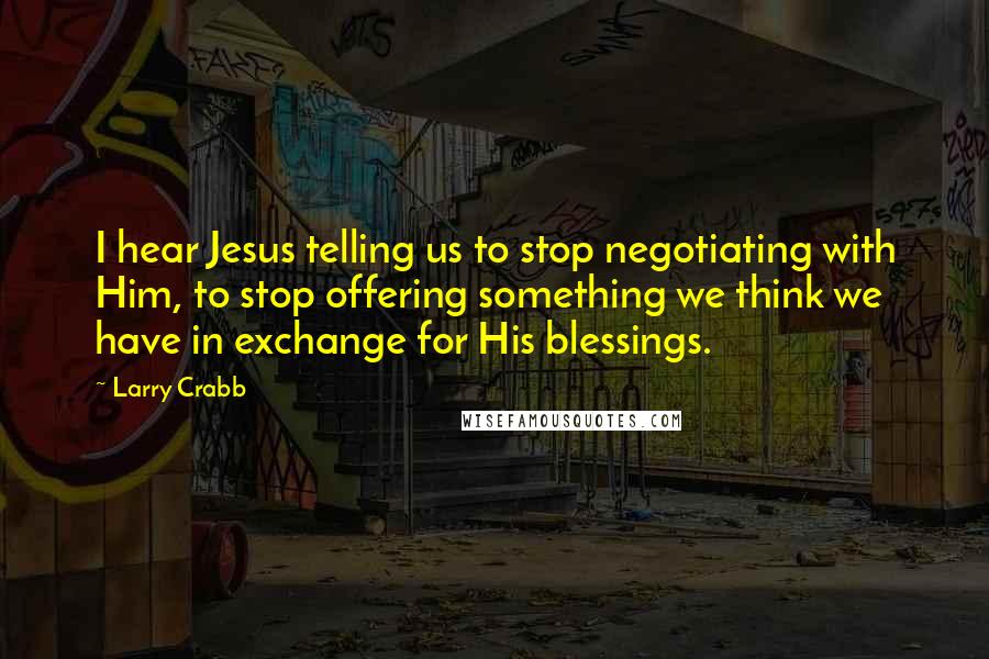 Larry Crabb quotes: I hear Jesus telling us to stop negotiating with Him, to stop offering something we think we have in exchange for His blessings.