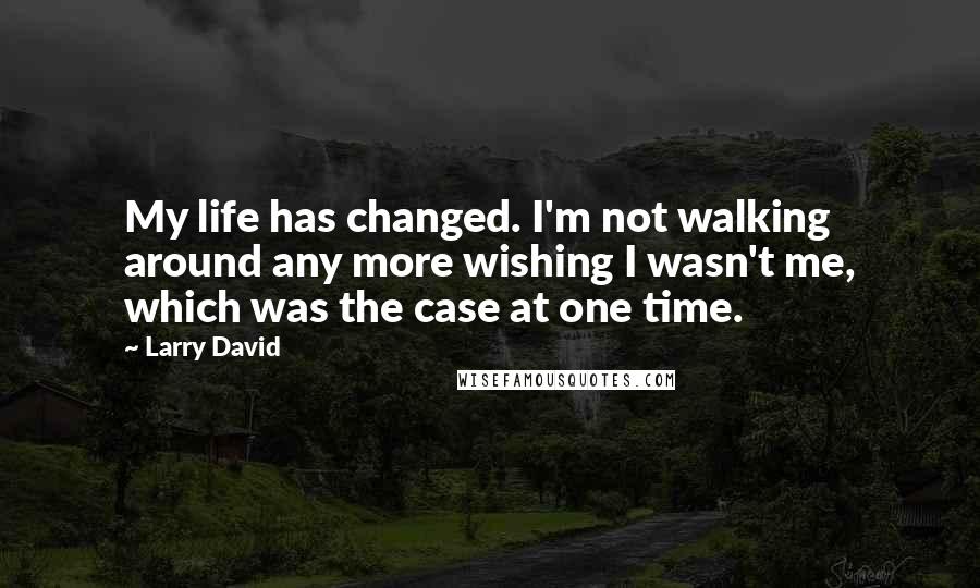 Larry David quotes: My life has changed. I'm not walking around any more wishing I wasn't me, which was the case at one time.