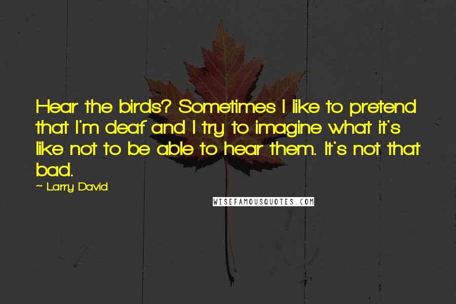 Larry David quotes: Hear the birds? Sometimes I like to pretend that I'm deaf and I try to imagine what it's like not to be able to hear them. It's not that bad.